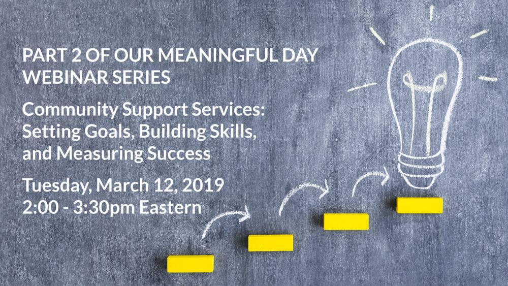 Part 2 of our Meaningful Day Webinar Series: Community Support Services: Setting Goals, Building Skills, and Measuring Success, Tuesday, March 12, 2019 at 2:00-3:30 Eastern