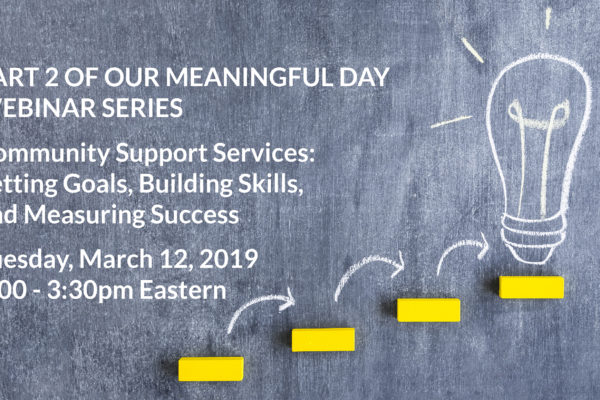 Part 2 of our Meaningful Day Webinar Series: Community Support Services: Setting Goals, Building Skills, and Measuring Success, Tuesday, March 12, 2019 at 2:00-3:30 Eastern
