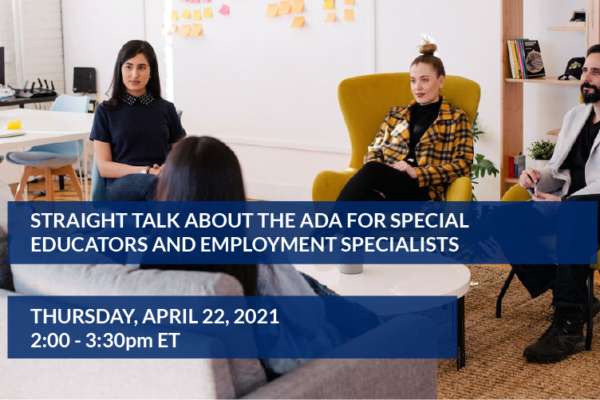 Straight Talk About the ADA for Special Educators and Employment Specialists Thursday, April 22, 2021 - 2:00pm - 3:30pm ET